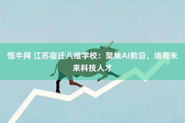 恒牛网 江苏宿迁八维学校：聚焦AI前沿，培育未来科技人才