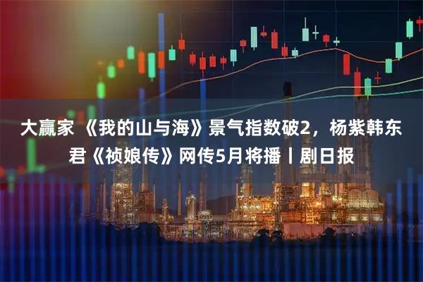 大赢家 《我的山与海》景气指数破2，杨紫韩东君《祯娘传》网传5月将播丨剧日报