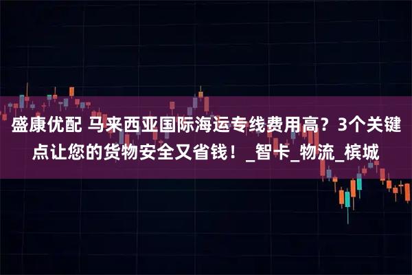 盛康优配 马来西亚国际海运专线费用高？3个关键点让您的货物安全又省钱！_智卡_物流_槟城