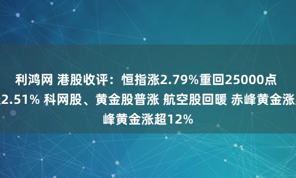 利鸿网 港股收评：恒指涨2.79%重回25000点 科指涨2.51% 科网股、黄金股普涨 航空股回暖 赤峰黄金涨超12%
