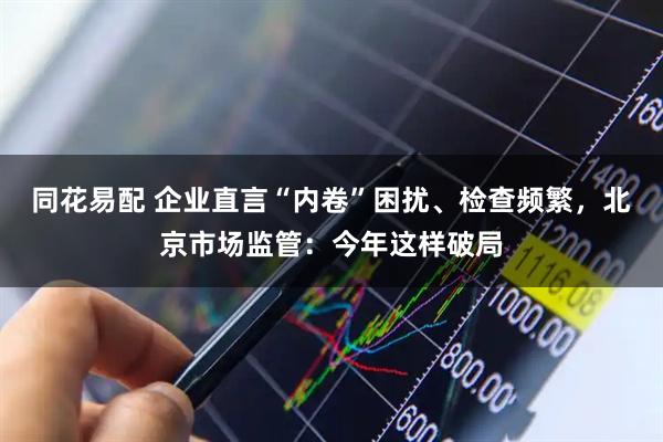 同花易配 企业直言“内卷”困扰、检查频繁，北京市场监管：今年这样破局