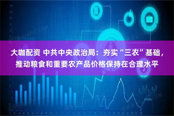 大咖配资 中共中央政治局:夯实“三农”基础,推动粮食和重要农产品价格保持在合理水平