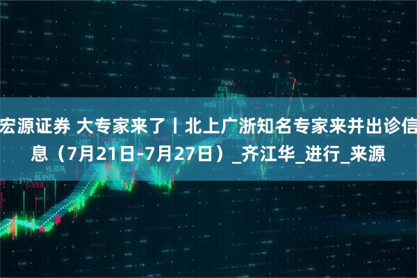 宏源证券 大专家来了丨北上广浙知名专家来并出诊信息（7月21日-7月27日）_齐江华_进行_来源