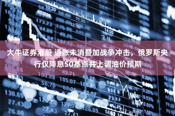 大牛证券港股 通胀未消叠加战争冲击，俄罗斯央行仅降息50基点并上调油价预期