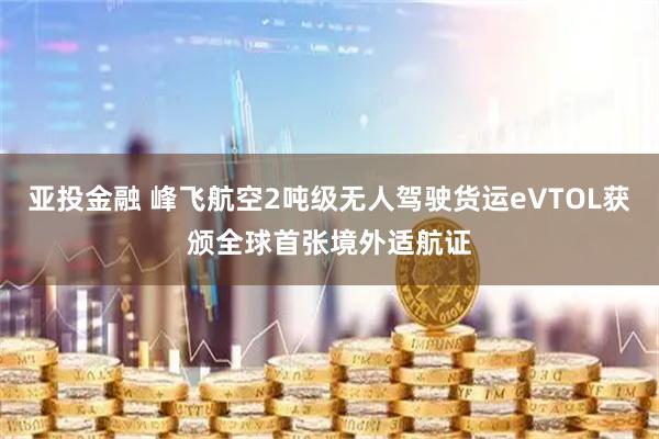 亚投金融 峰飞航空2吨级无人驾驶货运eVTOL获颁全球首张境外适航证