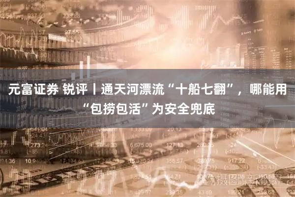 元富证券 锐评丨通天河漂流“十船七翻”，哪能用“包捞包活”为安全兜底