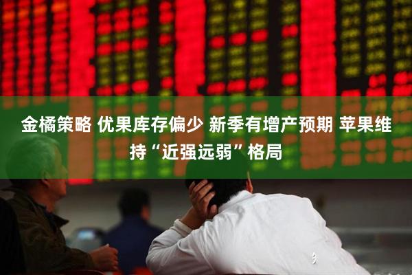 金橘策略 优果库存偏少 新季有增产预期 苹果维持“近强远弱”格局