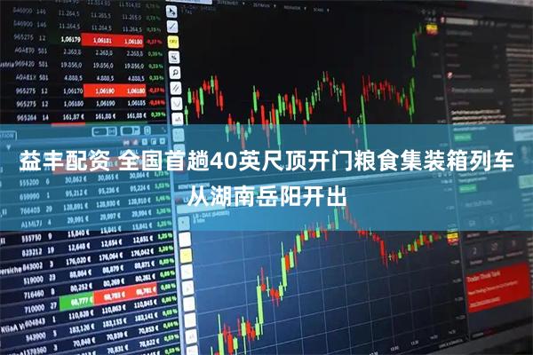 益丰配资 全国首趟40英尺顶开门粮食集装箱列车从湖南岳阳开出