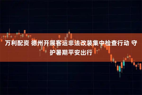 万利配资 德州开展客运非法改装集中检查行动 守护暑期平安出行