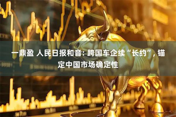 一鼎盈 人民日报和音: 跨国车企续“长约”, 锚定中国市场确定性