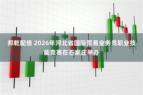 邦乾配倍 2026年河北省国际贸易业务员职业技能竞赛在石家庄举办