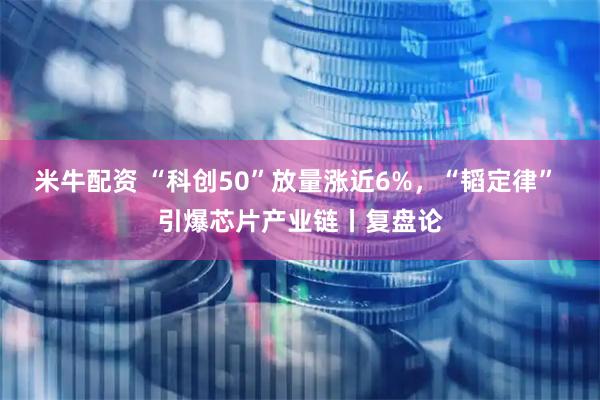 米牛配资 “科创50”放量涨近6%，“韬定律” 引爆芯片产业链丨复盘论